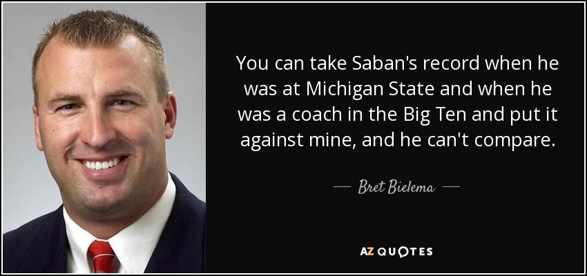 You can take Saban's record when he was at Michigan State and when he was a coach in the Big Ten and put it against mine, and he can't compare. - Bret Bielema