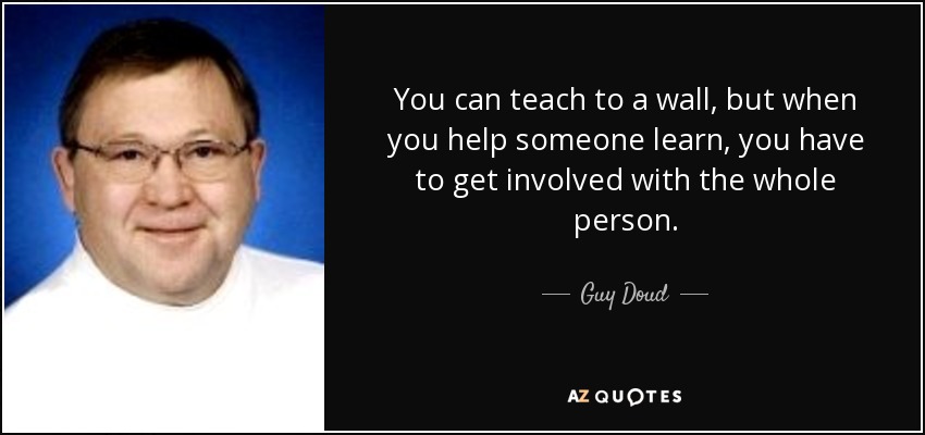 You can teach to a wall, but when you help someone learn, you have to get involved with the whole person. - Guy Doud