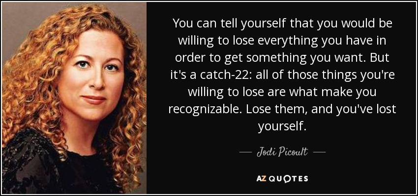 You can tell yourself that you would be willing to lose everything you have in order to get something you want. But it's a catch-22: all of those things you're willing to lose are what make you recognizable. Lose them, and you've lost yourself. - Jodi Picoult