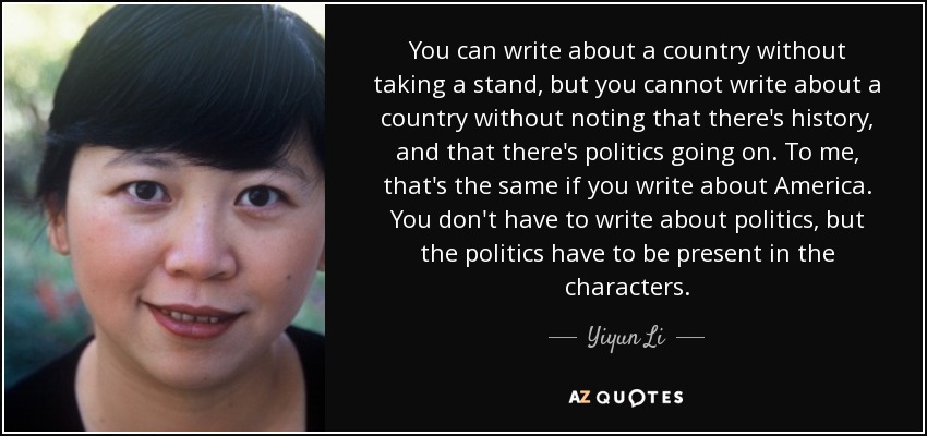 You can write about a country without taking a stand, but you cannot write about a country without noting that there's history, and that there's politics going on. To me, that's the same if you write about America. You don't have to write about politics, but the politics have to be present in the characters. - Yiyun Li
