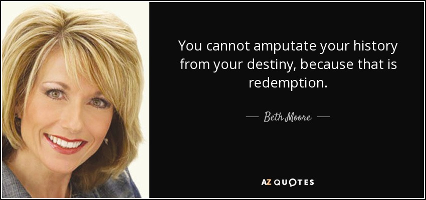 You cannot amputate your history from your destiny, because that is redemption. - Beth Moore