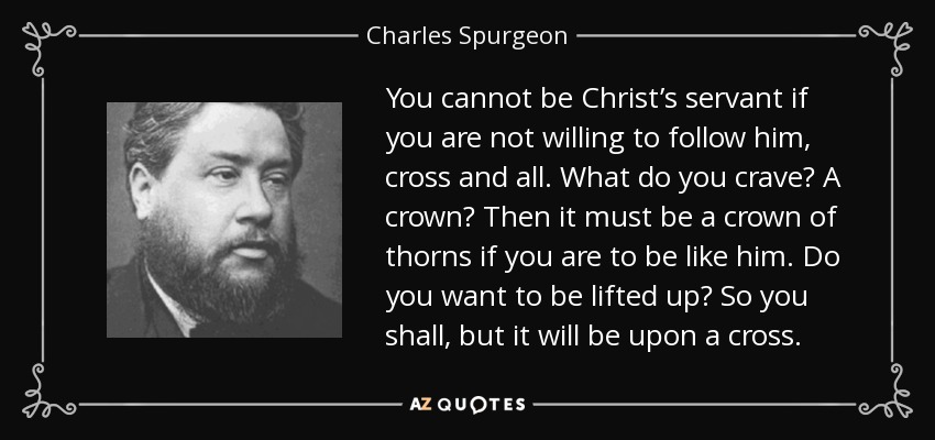 You cannot be Christ’s servant if you are not willing to follow him, cross and all. What do you crave? A crown? Then it must be a crown of thorns if you are to be like him. Do you want to be lifted up? So you shall, but it will be upon a cross. - Charles Spurgeon