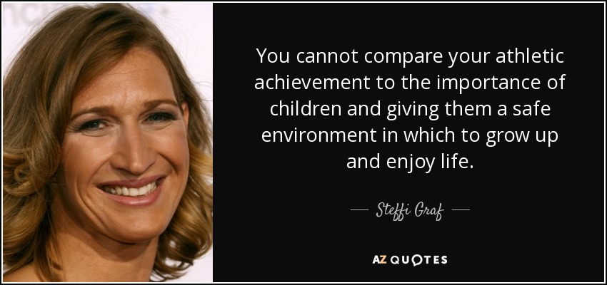 You cannot compare your athletic achievement to the importance of children and giving them a safe environment in which to grow up and enjoy life. - Steffi Graf