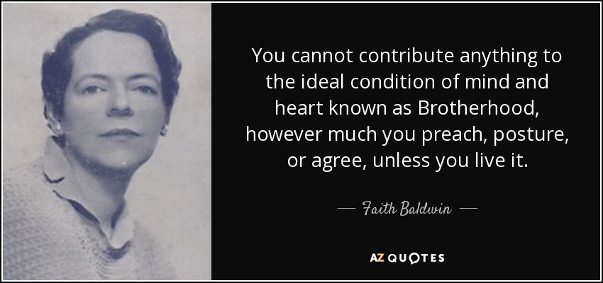 You cannot contribute anything to the ideal condition of mind and heart known as Brotherhood, however much you preach, posture, or agree, unless you live it. - Faith Baldwin