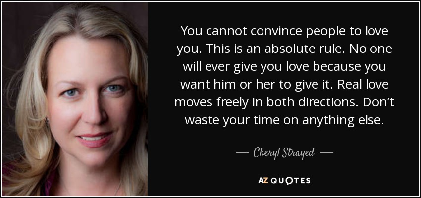 You cannot convince people to love you. This is an absolute rule. No one will ever give you love because you want him or her to give it. Real love moves freely in both directions. Don’t waste your time on anything else. - Cheryl Strayed