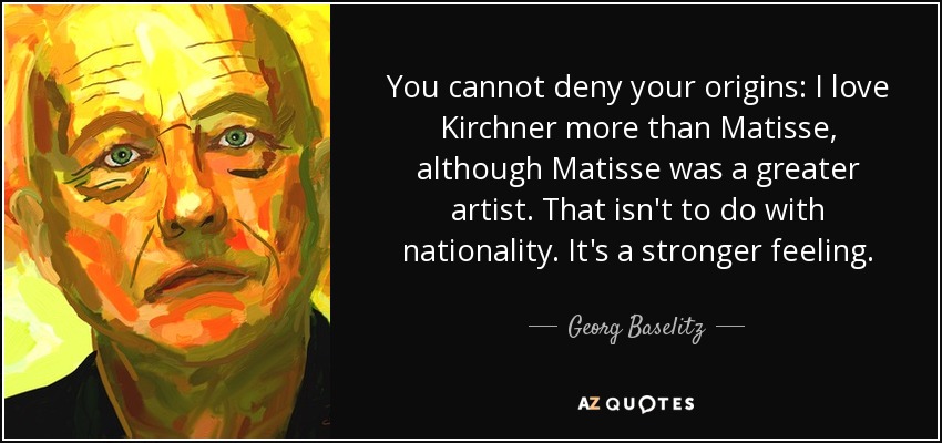 You cannot deny your origins: I love Kirchner more than Matisse, although Matisse was a greater artist. That isn't to do with nationality. It's a stronger feeling. - Georg Baselitz
