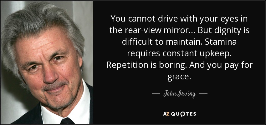 You cannot drive with your eyes in the rear-view mirror… But dignity is difficult to maintain. Stamina requires constant upkeep. Repetition is boring. And you pay for grace. - John Irving