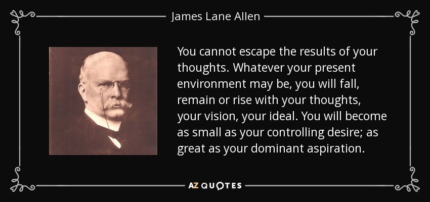 You cannot escape the results of your thoughts. Whatever your present environment may be, you will fall, remain or rise with your thoughts, your vision, your ideal. You will become as small as your controlling desire; as great as your dominant aspiration. - James Lane Allen