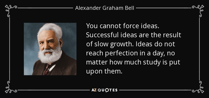 You cannot force ideas. Successful ideas are the result of slow growth. Ideas do not reach perfection in a day, no matter how much study is put upon them. - Alexander Graham Bell