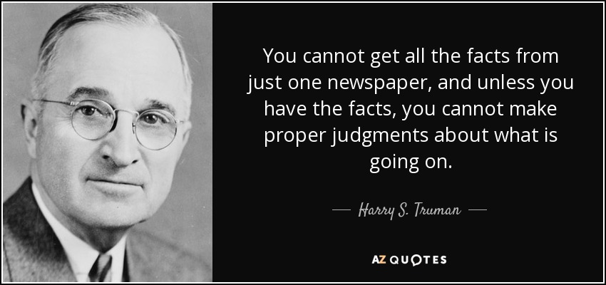 You cannot get all the facts from just one newspaper, and unless you have the facts, you cannot make proper judgments about what is going on. - Harry S. Truman