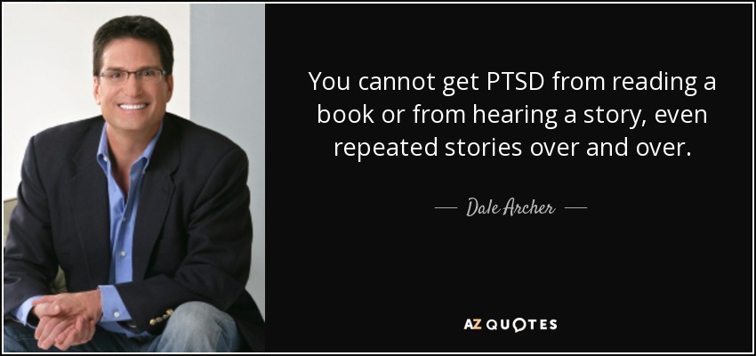 You cannot get PTSD from reading a book or from hearing a story, even repeated stories over and over. - Dale Archer