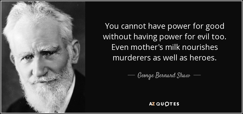 You cannot have power for good without having power for evil too. Even mother's milk nourishes murderers as well as heroes. - George Bernard Shaw