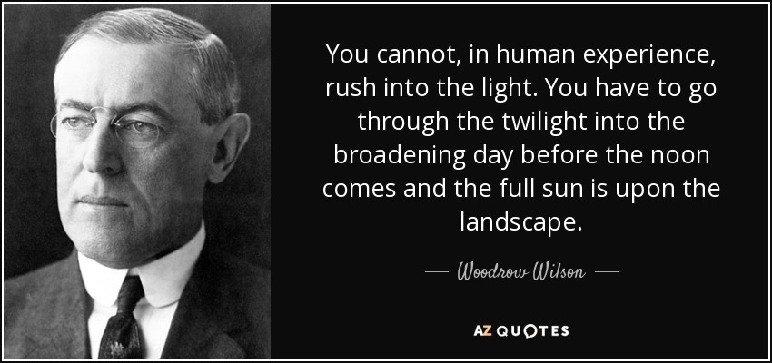 You cannot, in human experience, rush into the light. You have to go through the twilight into the broadening day before the noon comes and the full sun is upon the landscape. - Woodrow Wilson