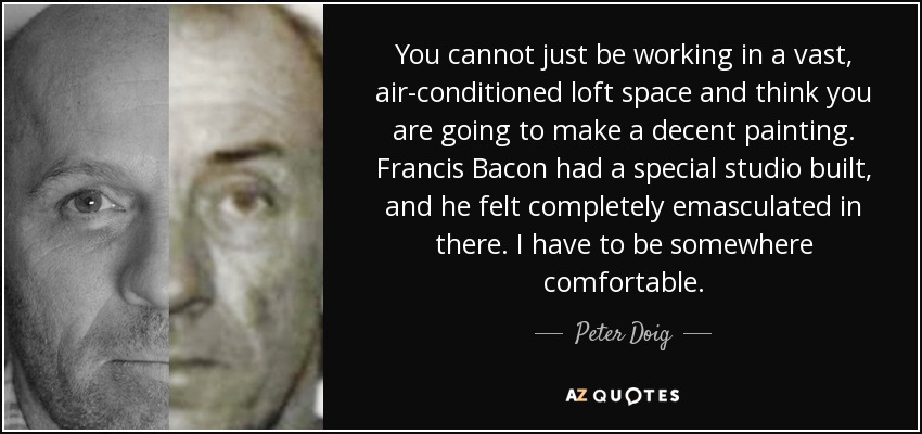 You cannot just be working in a vast, air-conditioned loft space and think you are going to make a decent painting. Francis Bacon had a special studio built, and he felt completely emasculated in there. I have to be somewhere comfortable. - Peter Doig