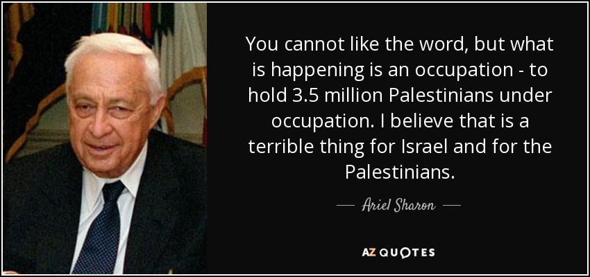You cannot like the word, but what is happening is an occupation - to hold 3.5 million Palestinians under occupation. I believe that is a terrible thing for Israel and for the Palestinians. - Ariel Sharon