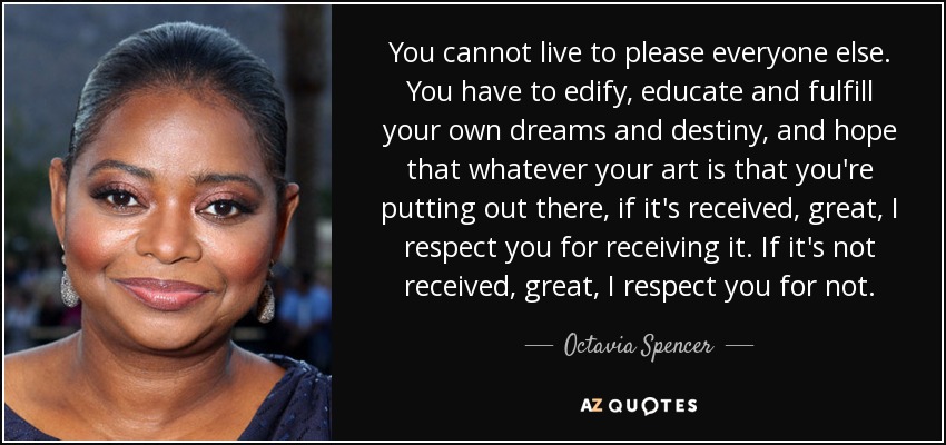 You cannot live to please everyone else. You have to edify, educate and fulfill your own dreams and destiny, and hope that whatever your art is that you're putting out there, if it's received, great, I respect you for receiving it. If it's not received, great, I respect you for not. - Octavia Spencer