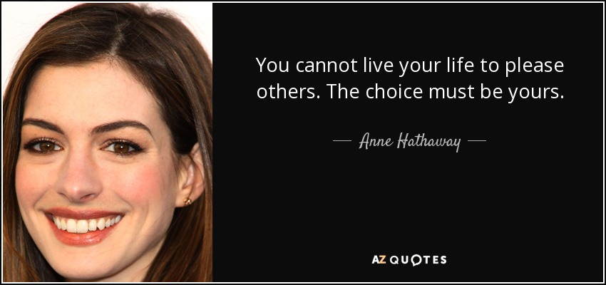You cannot live your life to please others. The choice must be yours. - Anne Hathaway