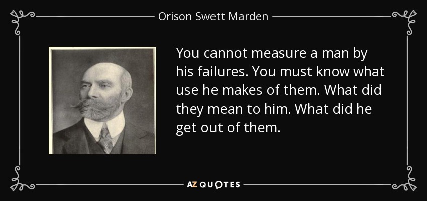 You cannot measure a man by his failures. You must know what use he makes of them. What did they mean to him. What did he get out of them. - Orison Swett Marden