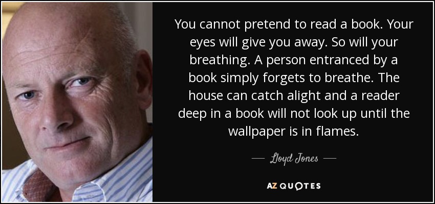 You cannot pretend to read a book. Your eyes will give you away. So will your breathing. A person entranced by a book simply forgets to breathe. The house can catch alight and a reader deep in a book will not look up until the wallpaper is in flames. - Lloyd Jones