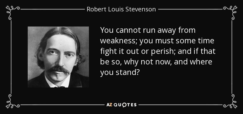You cannot run away from weakness; you must some time fight it out or perish; and if that be so, why not now, and where you stand? - Robert Louis Stevenson