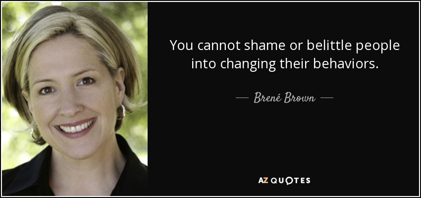 You cannot shame or belittle people into changing their behaviors. - Brené Brown