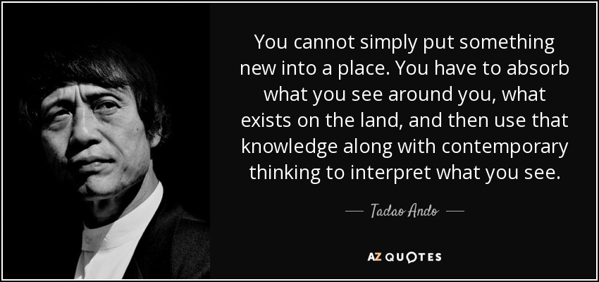 You cannot simply put something new into a place. You have to absorb what you see around you, what exists on the land, and then use that knowledge along with contemporary thinking to interpret what you see. - Tadao Ando