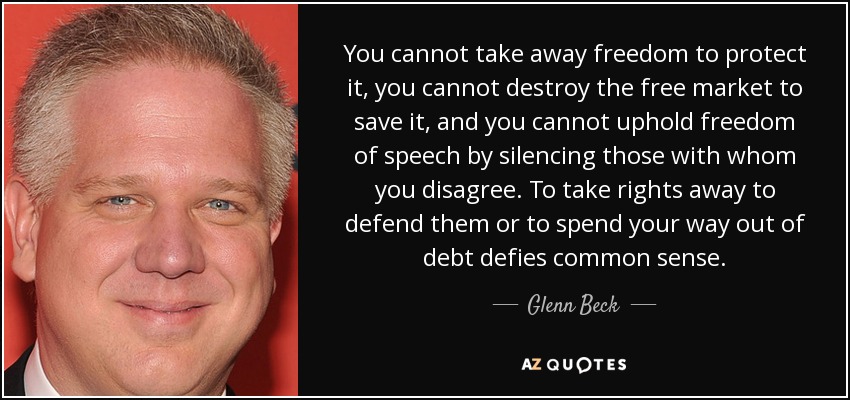 You cannot take away freedom to protect it, you cannot destroy the free market to save it, and you cannot uphold freedom of speech by silencing those with whom you disagree. To take rights away to defend them or to spend your way out of debt defies common sense. - Glenn Beck