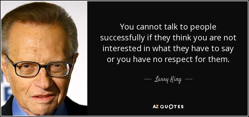 You cannot talk to people successfully if they think you are not interested in what they have to say or you have no respect for them. - Larry King