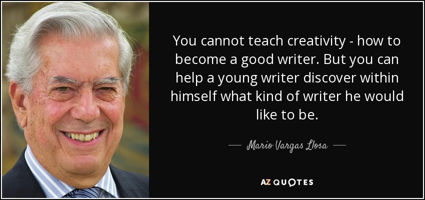 You cannot teach creativity - how to become a good writer. But you can help a young writer discover within himself what kind of writer he would like to be. - Mario Vargas Llosa