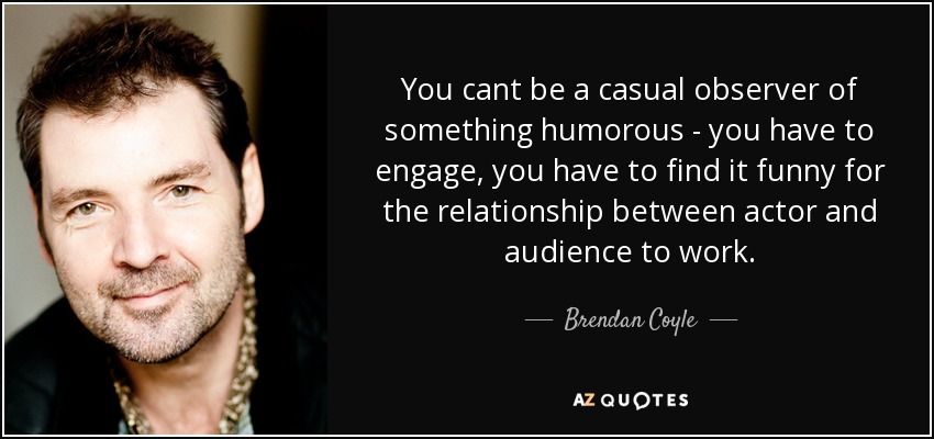 You cant be a casual observer of something humorous - you have to engage, you have to find it funny for the relationship between actor and audience to work. - Brendan Coyle