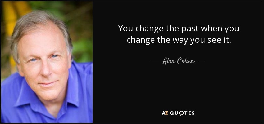You change the past when you change the way you see it. - Alan Cohen