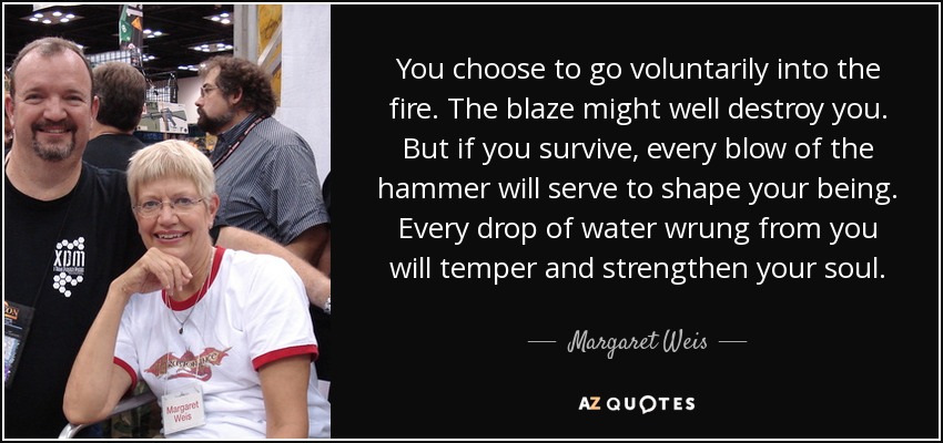 You choose to go voluntarily into the fire. The blaze might well destroy you. But if you survive, every blow of the hammer will serve to shape your being. Every drop of water wrung from you will temper and strengthen your soul. - Margaret Weis