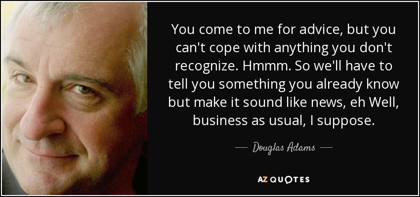 You come to me for advice, but you can't cope with anything you don't recognize. Hmmm. So we'll have to tell you something you already know but make it sound like news, eh Well, business as usual , I suppose. - Douglas Adams