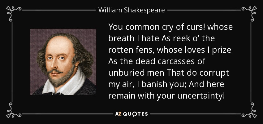You common cry of curs! whose breath I hate As reek o' the rotten fens, whose loves I prize As the dead carcasses of unburied men That do corrupt my air, I banish you; And here remain with your uncertainty! - William Shakespeare