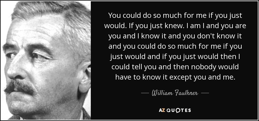 You could do so much for me if you just would. If you just knew. I am I and you are you and I know it and you don't know it and you could do so much for me if you just would and if you just would then I could tell you and then nobody would have to know it except you and me. - William Faulkner