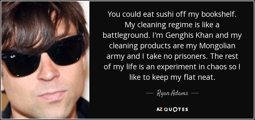You could eat sushi off my bookshelf. My cleaning regime is like a battleground. I'm Genghis Khan and my cleaning products are my Mongolian army and I take no prisoners. The rest of my life is an experiment in chaos so I like to keep my flat neat. - Ryan Adams