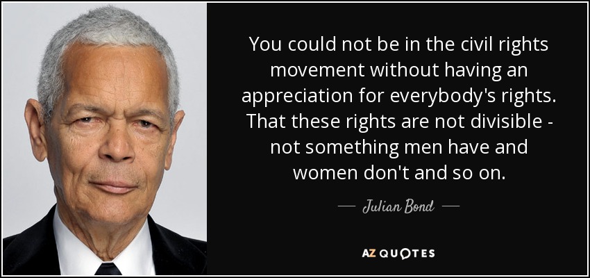 You could not be in the civil rights movement without having an appreciation for everybody's rights. That these rights are not divisible - not something men have and women don't and so on. - Julian Bond