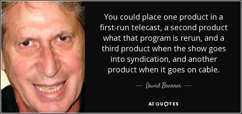 You could place one product in a first-run telecast, a second product what that program is rerun, and a third product when the show goes into syndication, and another product when it goes on cable. - David Brenner