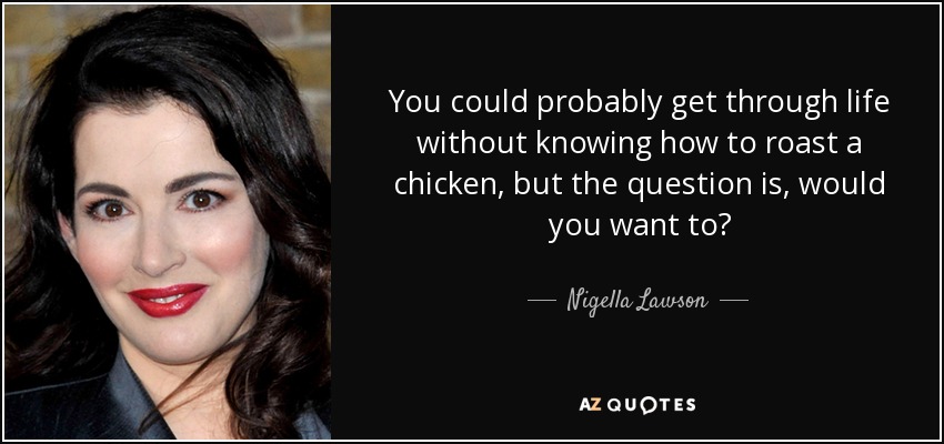 You could probably get through life without knowing how to roast a chicken, but the question is, would you want to? - Nigella Lawson
