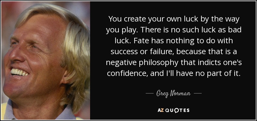 You create your own luck by the way you play. There is no such luck as bad luck. Fate has nothing to do with success or failure, because that is a negative philosophy that indicts one's confidence, and I'll have no part of it. - Greg Norman