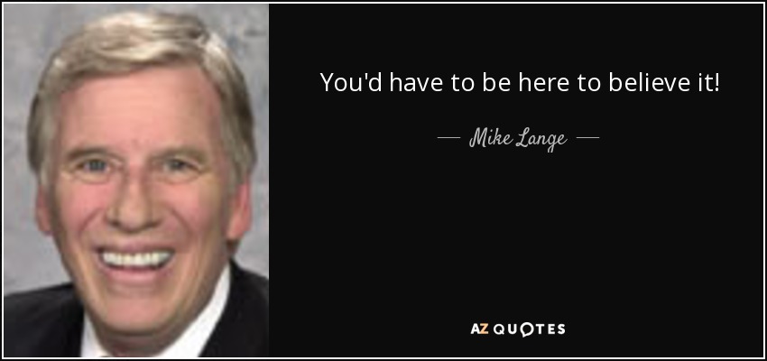 You'd have to be here to believe it! - Mike Lange