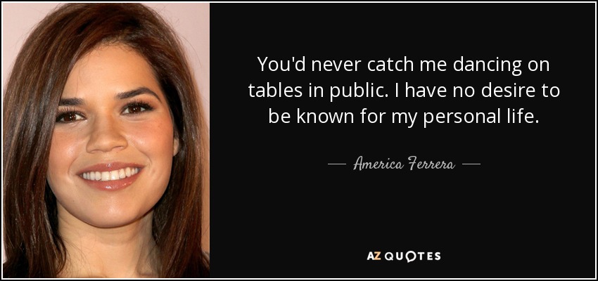 You'd never catch me dancing on tables in public. I have no desire to be known for my personal life. - America Ferrera