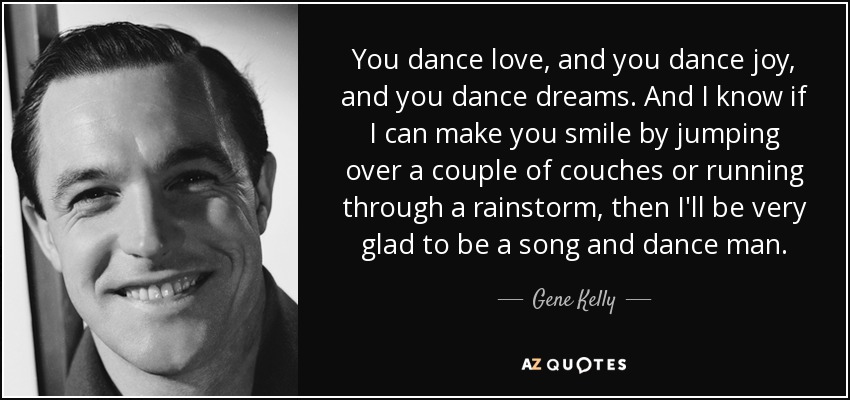 You dance love, and you dance joy, and you dance dreams. And I know if I can make you smile by jumping over a couple of couches or running through a rainstorm, then I'll be very glad to be a song and dance man. - Gene Kelly
