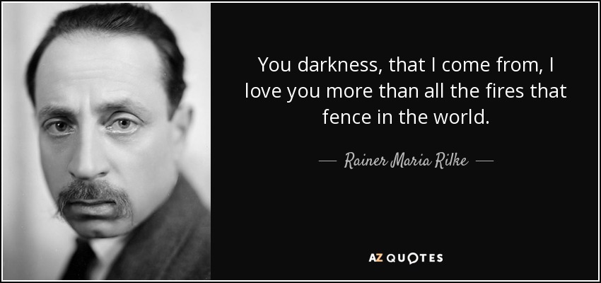 You darkness, that I come from, I love you more than all the fires that fence in the world. - Rainer Maria Rilke