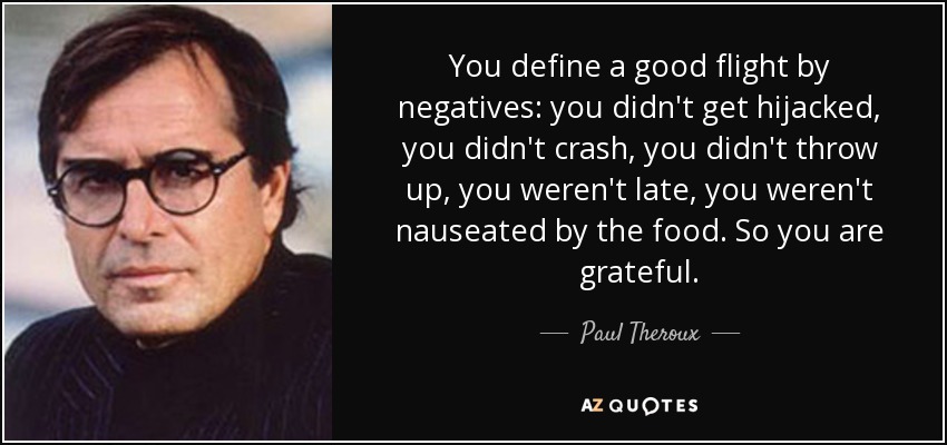 You define a good flight by negatives: you didn't get hijacked, you didn't crash, you didn't throw up, you weren't late, you weren't nauseated by the food. So you are grateful. - Paul Theroux