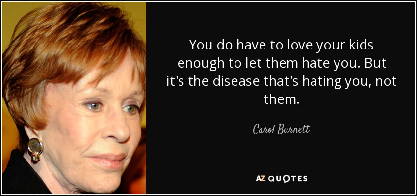 You do have to love your kids enough to let them hate you. But it's the disease that's hating you, not them. - Carol Burnett