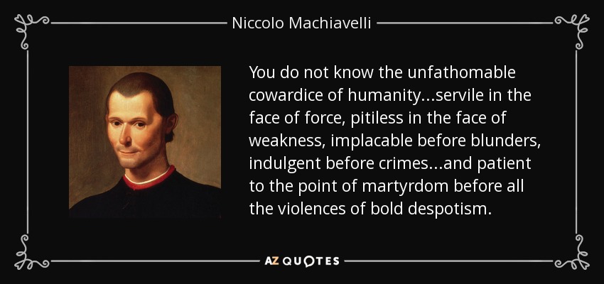 You do not know the unfathomable cowardice of humanity...servile in the face of force, pitiless in the face of weakness, implacable before blunders, indulgent before crimes...and patient to the point of martyrdom before all the violences of bold despotism. - Niccolo Machiavelli