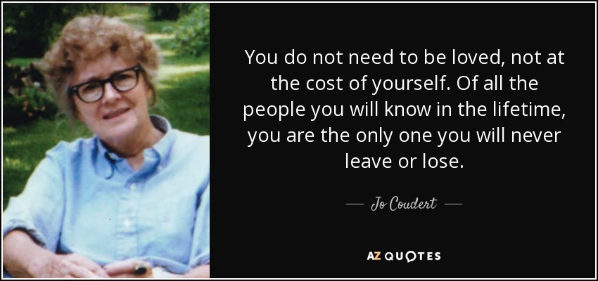 You do not need to be loved, not at the cost of yourself. Of all the people you will know in the lifetime, you are the only one you will never leave or lose. - Jo Coudert