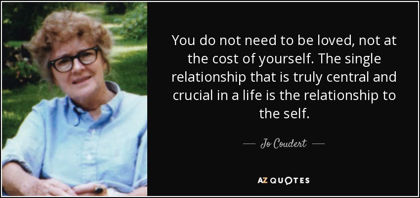 You do not need to be loved, not at the cost of yourself. The single relationship that is truly central and crucial in a life is the relationship to the self. - Jo Coudert