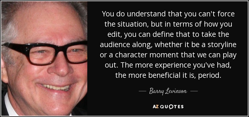 You do understand that you can't force the situation, but in terms of how you edit, you can define that to take the audience along, whether it be a storyline or a character moment that we can play out. The more experience you've had, the more beneficial it is, period. - Barry Levinson